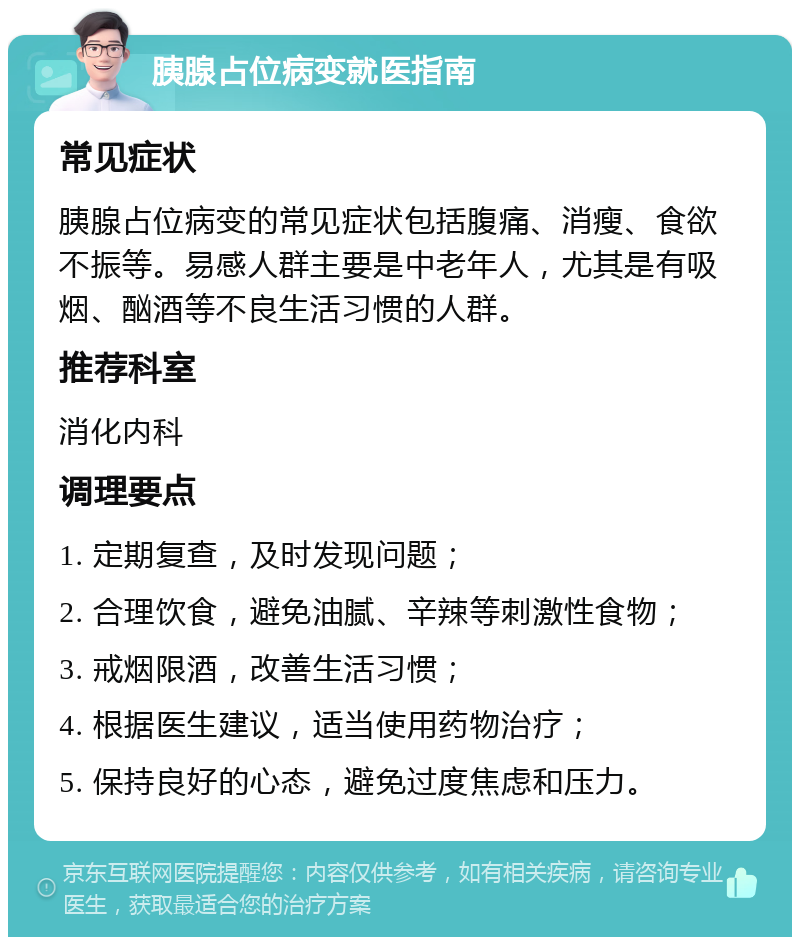 胰腺占位病变就医指南 常见症状 胰腺占位病变的常见症状包括腹痛、消瘦、食欲不振等。易感人群主要是中老年人，尤其是有吸烟、酗酒等不良生活习惯的人群。 推荐科室 消化内科 调理要点 1. 定期复查，及时发现问题； 2. 合理饮食，避免油腻、辛辣等刺激性食物； 3. 戒烟限酒，改善生活习惯； 4. 根据医生建议，适当使用药物治疗； 5. 保持良好的心态，避免过度焦虑和压力。