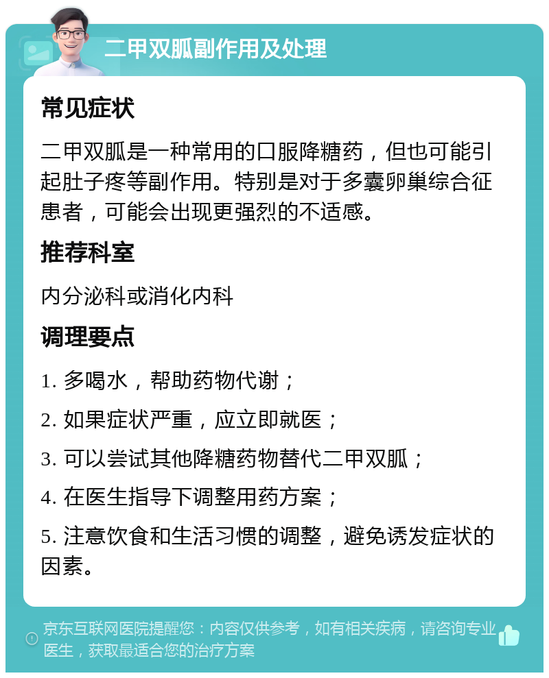 二甲双胍副作用及处理 常见症状 二甲双胍是一种常用的口服降糖药，但也可能引起肚子疼等副作用。特别是对于多囊卵巢综合征患者，可能会出现更强烈的不适感。 推荐科室 内分泌科或消化内科 调理要点 1. 多喝水，帮助药物代谢； 2. 如果症状严重，应立即就医； 3. 可以尝试其他降糖药物替代二甲双胍； 4. 在医生指导下调整用药方案； 5. 注意饮食和生活习惯的调整，避免诱发症状的因素。