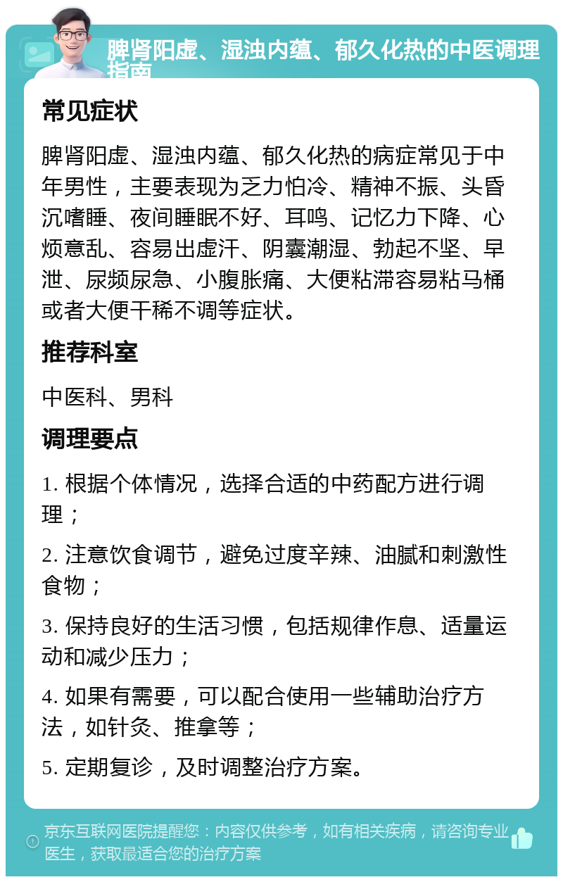 脾肾阳虚、湿浊内蕴、郁久化热的中医调理指南 常见症状 脾肾阳虚、湿浊内蕴、郁久化热的病症常见于中年男性，主要表现为乏力怕冷、精神不振、头昏沉嗜睡、夜间睡眠不好、耳鸣、记忆力下降、心烦意乱、容易出虚汗、阴囊潮湿、勃起不坚、早泄、尿频尿急、小腹胀痛、大便粘滞容易粘马桶或者大便干稀不调等症状。 推荐科室 中医科、男科 调理要点 1. 根据个体情况，选择合适的中药配方进行调理； 2. 注意饮食调节，避免过度辛辣、油腻和刺激性食物； 3. 保持良好的生活习惯，包括规律作息、适量运动和减少压力； 4. 如果有需要，可以配合使用一些辅助治疗方法，如针灸、推拿等； 5. 定期复诊，及时调整治疗方案。