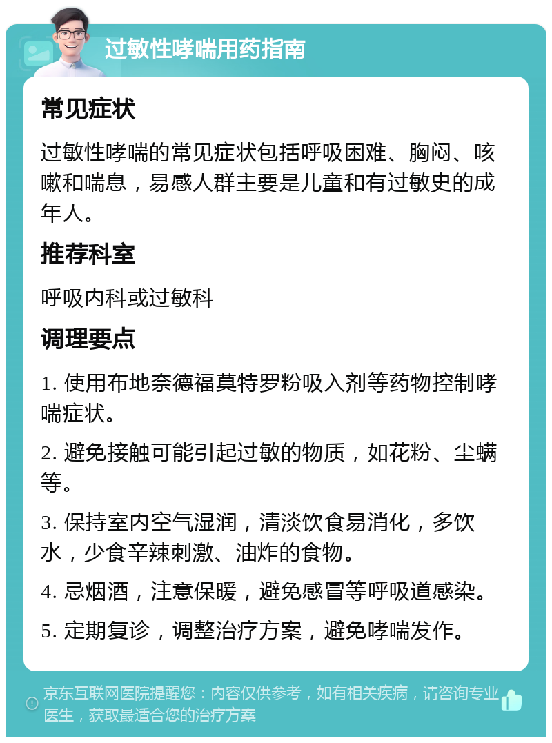 过敏性哮喘用药指南 常见症状 过敏性哮喘的常见症状包括呼吸困难、胸闷、咳嗽和喘息，易感人群主要是儿童和有过敏史的成年人。 推荐科室 呼吸内科或过敏科 调理要点 1. 使用布地奈德福莫特罗粉吸入剂等药物控制哮喘症状。 2. 避免接触可能引起过敏的物质，如花粉、尘螨等。 3. 保持室内空气湿润，清淡饮食易消化，多饮水，少食辛辣刺激、油炸的食物。 4. 忌烟酒，注意保暖，避免感冒等呼吸道感染。 5. 定期复诊，调整治疗方案，避免哮喘发作。