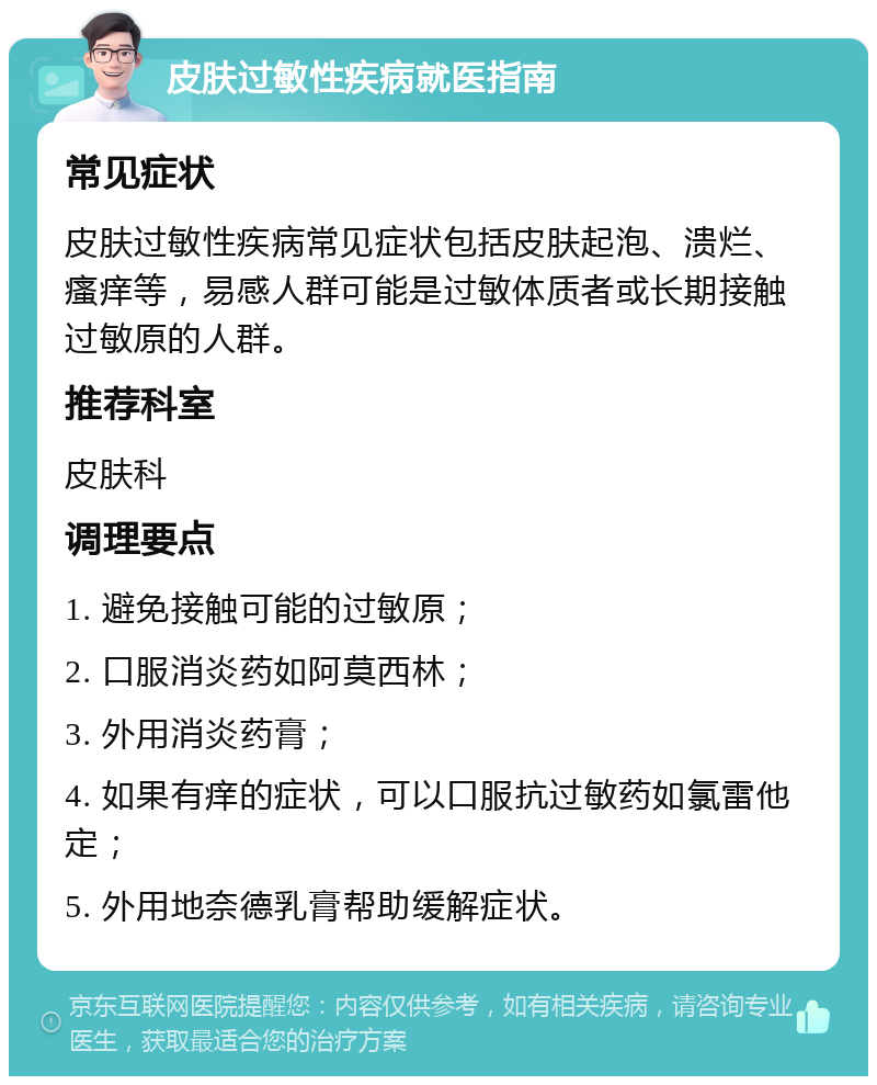 皮肤过敏性疾病就医指南 常见症状 皮肤过敏性疾病常见症状包括皮肤起泡、溃烂、瘙痒等，易感人群可能是过敏体质者或长期接触过敏原的人群。 推荐科室 皮肤科 调理要点 1. 避免接触可能的过敏原； 2. 口服消炎药如阿莫西林； 3. 外用消炎药膏； 4. 如果有痒的症状，可以口服抗过敏药如氯雷他定； 5. 外用地奈德乳膏帮助缓解症状。