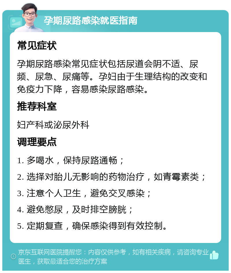 孕期尿路感染就医指南 常见症状 孕期尿路感染常见症状包括尿道会阴不适、尿频、尿急、尿痛等。孕妇由于生理结构的改变和免疫力下降，容易感染尿路感染。 推荐科室 妇产科或泌尿外科 调理要点 1. 多喝水，保持尿路通畅； 2. 选择对胎儿无影响的药物治疗，如青霉素类； 3. 注意个人卫生，避免交叉感染； 4. 避免憋尿，及时排空膀胱； 5. 定期复查，确保感染得到有效控制。