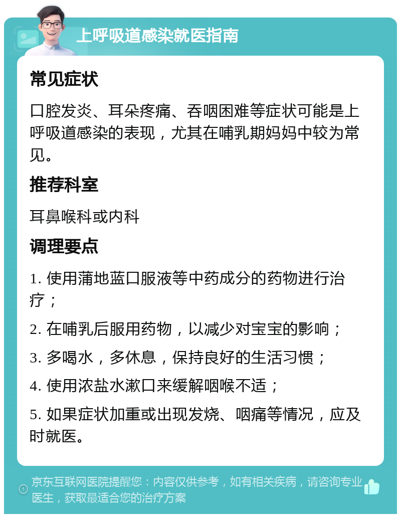 上呼吸道感染就医指南 常见症状 口腔发炎、耳朵疼痛、吞咽困难等症状可能是上呼吸道感染的表现，尤其在哺乳期妈妈中较为常见。 推荐科室 耳鼻喉科或内科 调理要点 1. 使用蒲地蓝口服液等中药成分的药物进行治疗； 2. 在哺乳后服用药物，以减少对宝宝的影响； 3. 多喝水，多休息，保持良好的生活习惯； 4. 使用浓盐水漱口来缓解咽喉不适； 5. 如果症状加重或出现发烧、咽痛等情况，应及时就医。