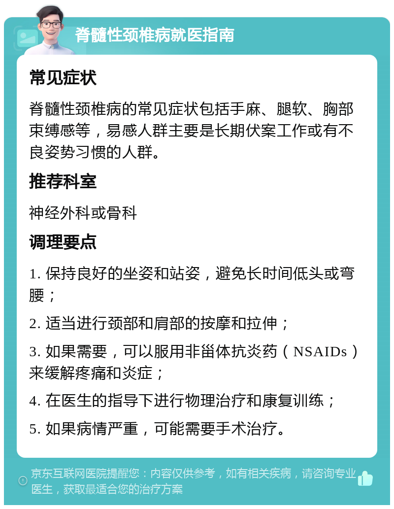 脊髓性颈椎病就医指南 常见症状 脊髓性颈椎病的常见症状包括手麻、腿软、胸部束缚感等，易感人群主要是长期伏案工作或有不良姿势习惯的人群。 推荐科室 神经外科或骨科 调理要点 1. 保持良好的坐姿和站姿，避免长时间低头或弯腰； 2. 适当进行颈部和肩部的按摩和拉伸； 3. 如果需要，可以服用非甾体抗炎药（NSAIDs）来缓解疼痛和炎症； 4. 在医生的指导下进行物理治疗和康复训练； 5. 如果病情严重，可能需要手术治疗。