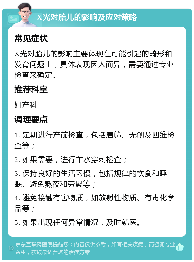 X光对胎儿的影响及应对策略 常见症状 X光对胎儿的影响主要体现在可能引起的畸形和发育问题上，具体表现因人而异，需要通过专业检查来确定。 推荐科室 妇产科 调理要点 1. 定期进行产前检查，包括唐筛、无创及四维检查等； 2. 如果需要，进行羊水穿刺检查； 3. 保持良好的生活习惯，包括规律的饮食和睡眠、避免熬夜和劳累等； 4. 避免接触有害物质，如放射性物质、有毒化学品等； 5. 如果出现任何异常情况，及时就医。