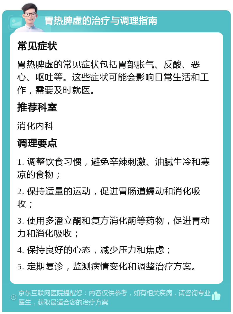 胃热脾虚的治疗与调理指南 常见症状 胃热脾虚的常见症状包括胃部胀气、反酸、恶心、呕吐等。这些症状可能会影响日常生活和工作，需要及时就医。 推荐科室 消化内科 调理要点 1. 调整饮食习惯，避免辛辣刺激、油腻生冷和寒凉的食物； 2. 保持适量的运动，促进胃肠道蠕动和消化吸收； 3. 使用多潘立酮和复方消化酶等药物，促进胃动力和消化吸收； 4. 保持良好的心态，减少压力和焦虑； 5. 定期复诊，监测病情变化和调整治疗方案。