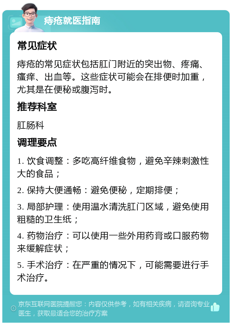 痔疮就医指南 常见症状 痔疮的常见症状包括肛门附近的突出物、疼痛、瘙痒、出血等。这些症状可能会在排便时加重，尤其是在便秘或腹泻时。 推荐科室 肛肠科 调理要点 1. 饮食调整：多吃高纤维食物，避免辛辣刺激性大的食品； 2. 保持大便通畅：避免便秘，定期排便； 3. 局部护理：使用温水清洗肛门区域，避免使用粗糙的卫生纸； 4. 药物治疗：可以使用一些外用药膏或口服药物来缓解症状； 5. 手术治疗：在严重的情况下，可能需要进行手术治疗。