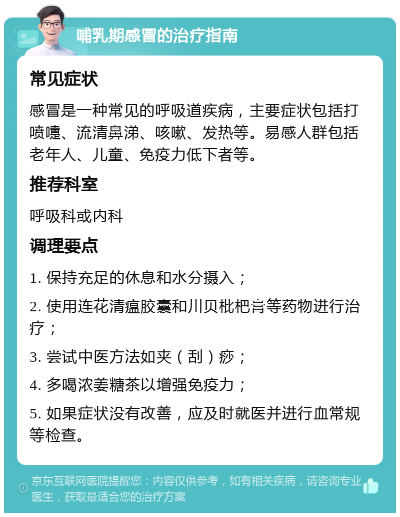 哺乳期感冒的治疗指南 常见症状 感冒是一种常见的呼吸道疾病，主要症状包括打喷嚏、流清鼻涕、咳嗽、发热等。易感人群包括老年人、儿童、免疫力低下者等。 推荐科室 呼吸科或内科 调理要点 1. 保持充足的休息和水分摄入； 2. 使用连花清瘟胶囊和川贝枇杷膏等药物进行治疗； 3. 尝试中医方法如夹（刮）痧； 4. 多喝浓姜糖茶以增强免疫力； 5. 如果症状没有改善，应及时就医并进行血常规等检查。