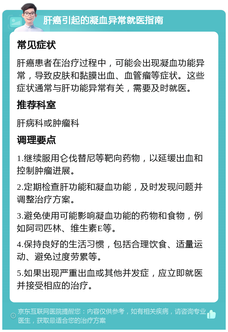 肝癌引起的凝血异常就医指南 常见症状 肝癌患者在治疗过程中，可能会出现凝血功能异常，导致皮肤和黏膜出血、血管瘤等症状。这些症状通常与肝功能异常有关，需要及时就医。 推荐科室 肝病科或肿瘤科 调理要点 1.继续服用仑伐替尼等靶向药物，以延缓出血和控制肿瘤进展。 2.定期检查肝功能和凝血功能，及时发现问题并调整治疗方案。 3.避免使用可能影响凝血功能的药物和食物，例如阿司匹林、维生素E等。 4.保持良好的生活习惯，包括合理饮食、适量运动、避免过度劳累等。 5.如果出现严重出血或其他并发症，应立即就医并接受相应的治疗。