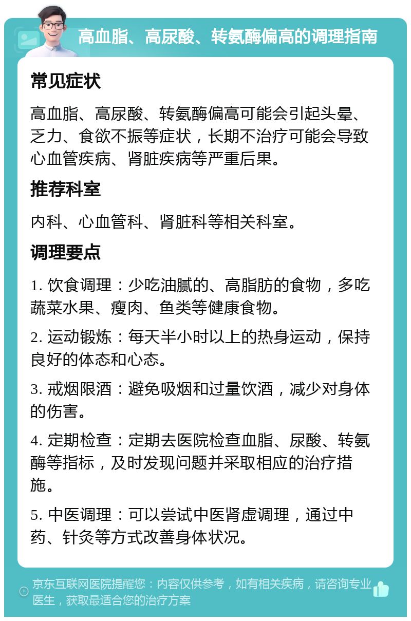 高血脂、高尿酸、转氨酶偏高的调理指南 常见症状 高血脂、高尿酸、转氨酶偏高可能会引起头晕、乏力、食欲不振等症状，长期不治疗可能会导致心血管疾病、肾脏疾病等严重后果。 推荐科室 内科、心血管科、肾脏科等相关科室。 调理要点 1. 饮食调理：少吃油腻的、高脂肪的食物，多吃蔬菜水果、瘦肉、鱼类等健康食物。 2. 运动锻炼：每天半小时以上的热身运动，保持良好的体态和心态。 3. 戒烟限酒：避免吸烟和过量饮酒，减少对身体的伤害。 4. 定期检查：定期去医院检查血脂、尿酸、转氨酶等指标，及时发现问题并采取相应的治疗措施。 5. 中医调理：可以尝试中医肾虚调理，通过中药、针灸等方式改善身体状况。