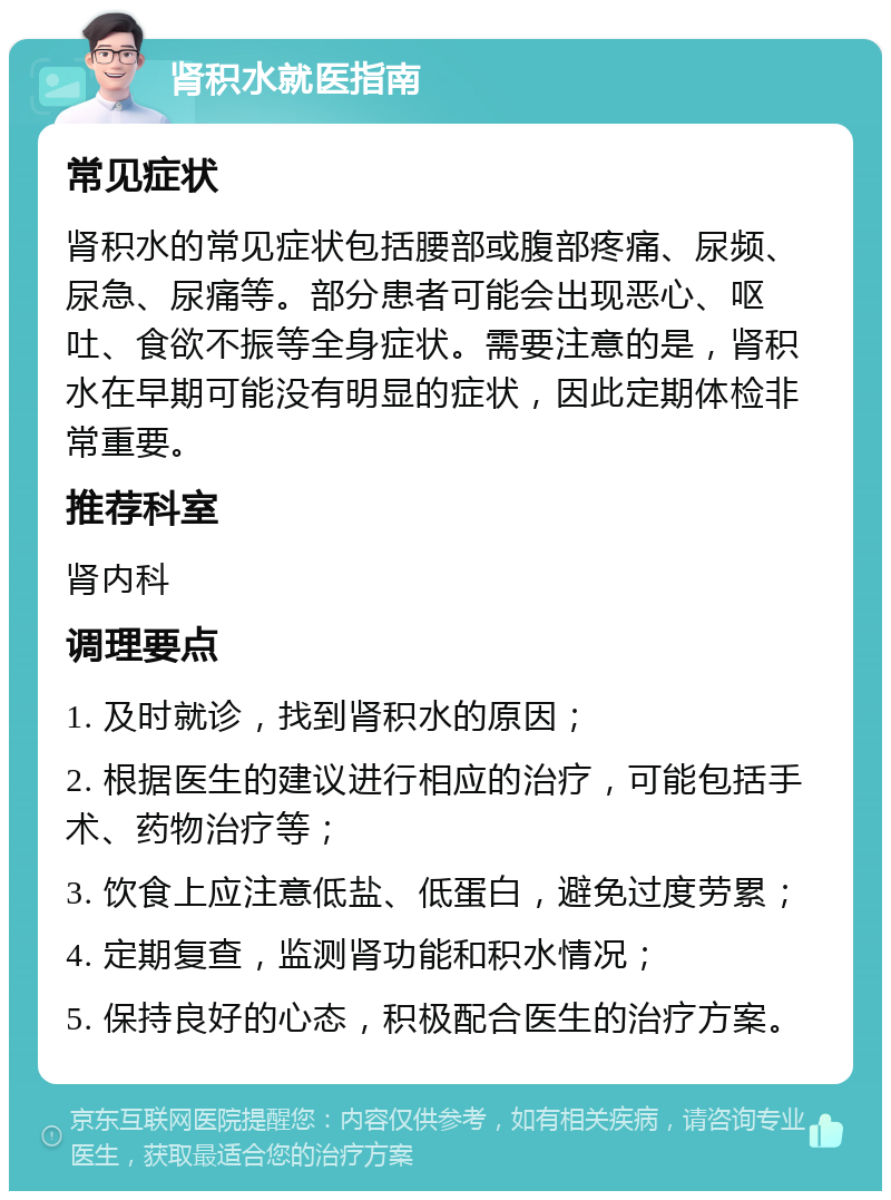 肾积水就医指南 常见症状 肾积水的常见症状包括腰部或腹部疼痛、尿频、尿急、尿痛等。部分患者可能会出现恶心、呕吐、食欲不振等全身症状。需要注意的是，肾积水在早期可能没有明显的症状，因此定期体检非常重要。 推荐科室 肾内科 调理要点 1. 及时就诊，找到肾积水的原因； 2. 根据医生的建议进行相应的治疗，可能包括手术、药物治疗等； 3. 饮食上应注意低盐、低蛋白，避免过度劳累； 4. 定期复查，监测肾功能和积水情况； 5. 保持良好的心态，积极配合医生的治疗方案。