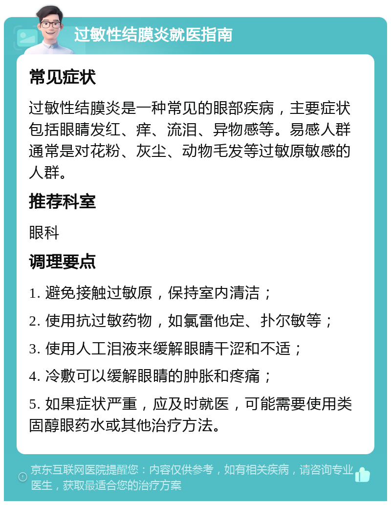 过敏性结膜炎就医指南 常见症状 过敏性结膜炎是一种常见的眼部疾病，主要症状包括眼睛发红、痒、流泪、异物感等。易感人群通常是对花粉、灰尘、动物毛发等过敏原敏感的人群。 推荐科室 眼科 调理要点 1. 避免接触过敏原，保持室内清洁； 2. 使用抗过敏药物，如氯雷他定、扑尔敏等； 3. 使用人工泪液来缓解眼睛干涩和不适； 4. 冷敷可以缓解眼睛的肿胀和疼痛； 5. 如果症状严重，应及时就医，可能需要使用类固醇眼药水或其他治疗方法。