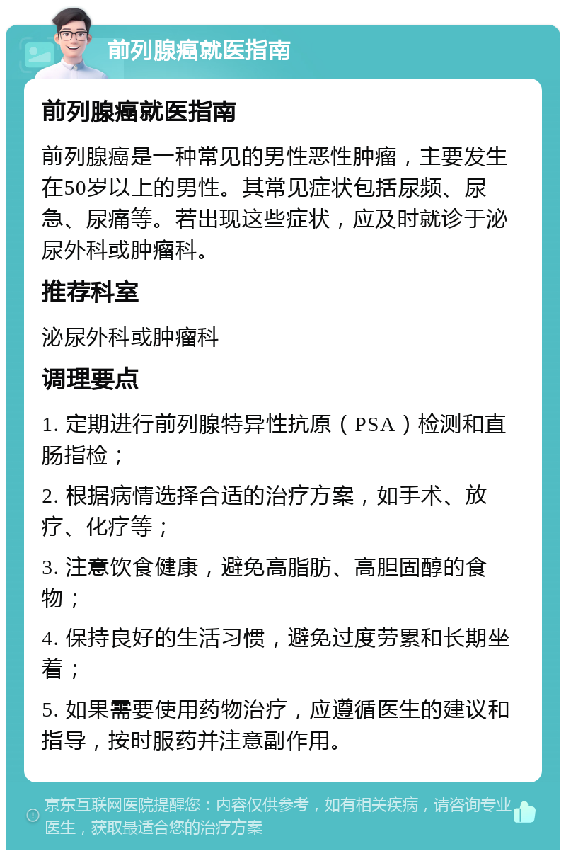 前列腺癌就医指南 前列腺癌就医指南 前列腺癌是一种常见的男性恶性肿瘤，主要发生在50岁以上的男性。其常见症状包括尿频、尿急、尿痛等。若出现这些症状，应及时就诊于泌尿外科或肿瘤科。 推荐科室 泌尿外科或肿瘤科 调理要点 1. 定期进行前列腺特异性抗原（PSA）检测和直肠指检； 2. 根据病情选择合适的治疗方案，如手术、放疗、化疗等； 3. 注意饮食健康，避免高脂肪、高胆固醇的食物； 4. 保持良好的生活习惯，避免过度劳累和长期坐着； 5. 如果需要使用药物治疗，应遵循医生的建议和指导，按时服药并注意副作用。