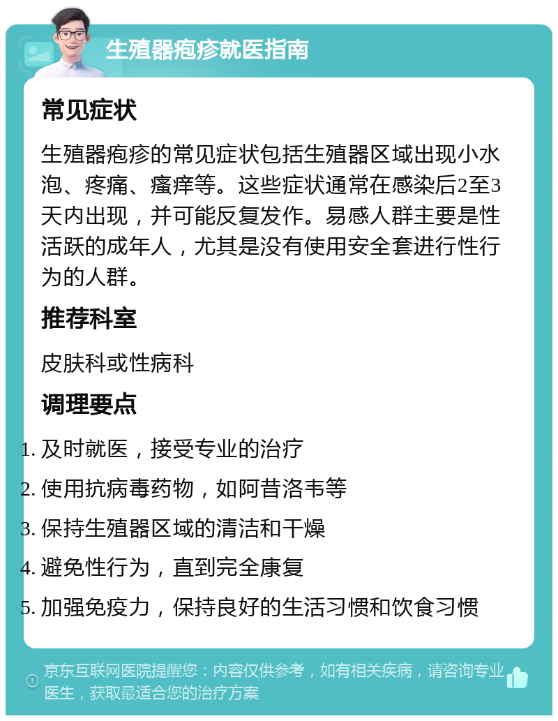 生殖器疱疹就医指南 常见症状 生殖器疱疹的常见症状包括生殖器区域出现小水泡、疼痛、瘙痒等。这些症状通常在感染后2至3天内出现，并可能反复发作。易感人群主要是性活跃的成年人，尤其是没有使用安全套进行性行为的人群。 推荐科室 皮肤科或性病科 调理要点 及时就医，接受专业的治疗 使用抗病毒药物，如阿昔洛韦等 保持生殖器区域的清洁和干燥 避免性行为，直到完全康复 加强免疫力，保持良好的生活习惯和饮食习惯