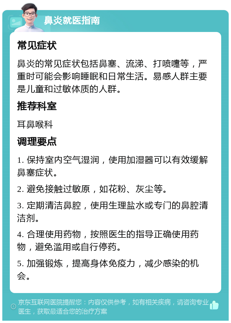 鼻炎就医指南 常见症状 鼻炎的常见症状包括鼻塞、流涕、打喷嚏等，严重时可能会影响睡眠和日常生活。易感人群主要是儿童和过敏体质的人群。 推荐科室 耳鼻喉科 调理要点 1. 保持室内空气湿润，使用加湿器可以有效缓解鼻塞症状。 2. 避免接触过敏原，如花粉、灰尘等。 3. 定期清洁鼻腔，使用生理盐水或专门的鼻腔清洁剂。 4. 合理使用药物，按照医生的指导正确使用药物，避免滥用或自行停药。 5. 加强锻炼，提高身体免疫力，减少感染的机会。