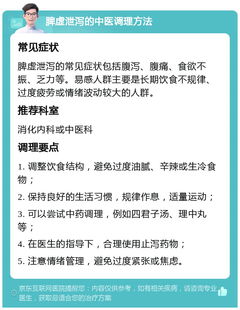 脾虚泄泻的中医调理方法 常见症状 脾虚泄泻的常见症状包括腹泻、腹痛、食欲不振、乏力等。易感人群主要是长期饮食不规律、过度疲劳或情绪波动较大的人群。 推荐科室 消化内科或中医科 调理要点 1. 调整饮食结构，避免过度油腻、辛辣或生冷食物； 2. 保持良好的生活习惯，规律作息，适量运动； 3. 可以尝试中药调理，例如四君子汤、理中丸等； 4. 在医生的指导下，合理使用止泻药物； 5. 注意情绪管理，避免过度紧张或焦虑。