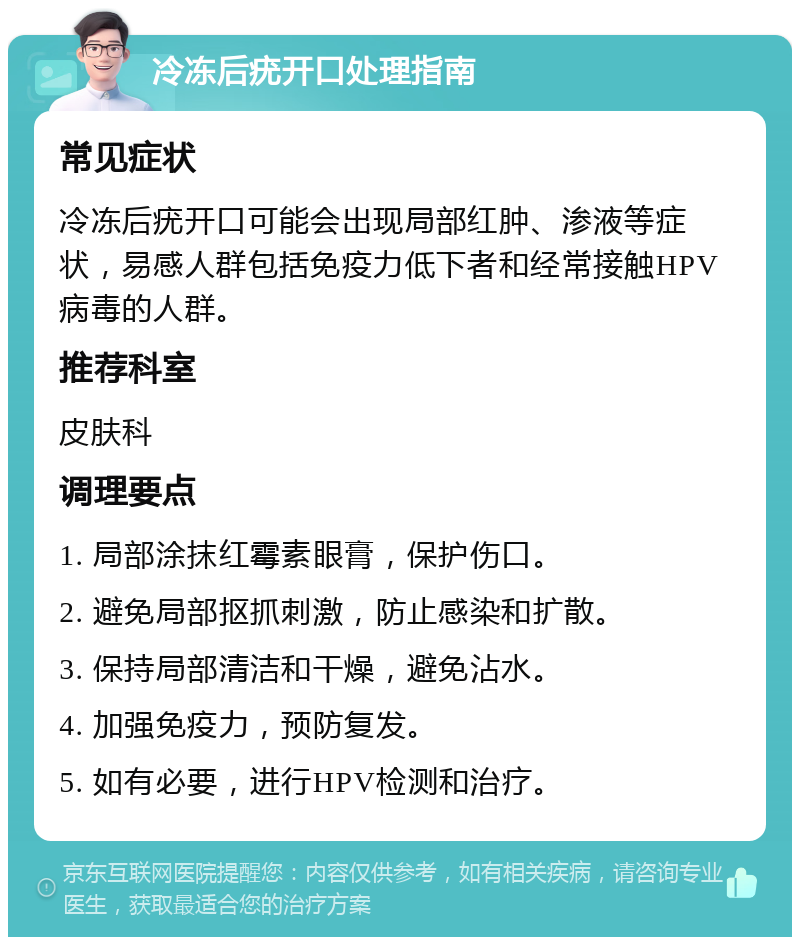 冷冻后疣开口处理指南 常见症状 冷冻后疣开口可能会出现局部红肿、渗液等症状，易感人群包括免疫力低下者和经常接触HPV病毒的人群。 推荐科室 皮肤科 调理要点 1. 局部涂抹红霉素眼膏，保护伤口。 2. 避免局部抠抓刺激，防止感染和扩散。 3. 保持局部清洁和干燥，避免沾水。 4. 加强免疫力，预防复发。 5. 如有必要，进行HPV检测和治疗。