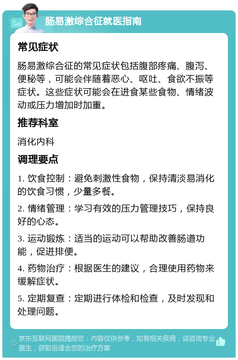 肠易激综合征就医指南 常见症状 肠易激综合征的常见症状包括腹部疼痛、腹泻、便秘等，可能会伴随着恶心、呕吐、食欲不振等症状。这些症状可能会在进食某些食物、情绪波动或压力增加时加重。 推荐科室 消化内科 调理要点 1. 饮食控制：避免刺激性食物，保持清淡易消化的饮食习惯，少量多餐。 2. 情绪管理：学习有效的压力管理技巧，保持良好的心态。 3. 运动锻炼：适当的运动可以帮助改善肠道功能，促进排便。 4. 药物治疗：根据医生的建议，合理使用药物来缓解症状。 5. 定期复查：定期进行体检和检查，及时发现和处理问题。