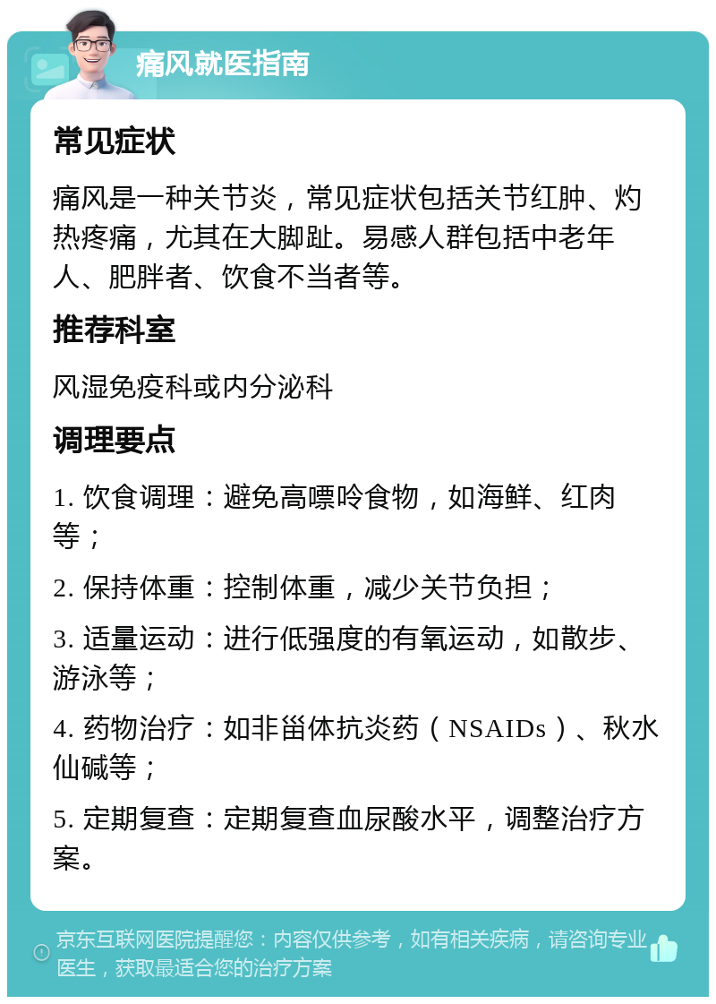 痛风就医指南 常见症状 痛风是一种关节炎，常见症状包括关节红肿、灼热疼痛，尤其在大脚趾。易感人群包括中老年人、肥胖者、饮食不当者等。 推荐科室 风湿免疫科或内分泌科 调理要点 1. 饮食调理：避免高嘌呤食物，如海鲜、红肉等； 2. 保持体重：控制体重，减少关节负担； 3. 适量运动：进行低强度的有氧运动，如散步、游泳等； 4. 药物治疗：如非甾体抗炎药（NSAIDs）、秋水仙碱等； 5. 定期复查：定期复查血尿酸水平，调整治疗方案。