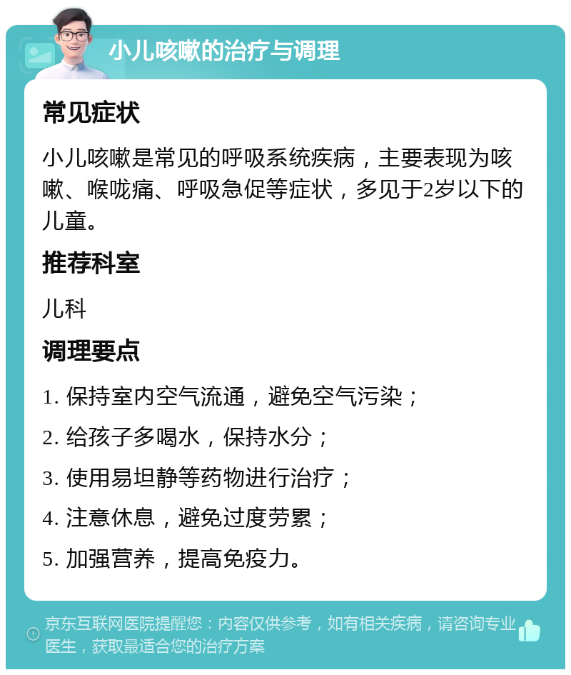 小儿咳嗽的治疗与调理 常见症状 小儿咳嗽是常见的呼吸系统疾病，主要表现为咳嗽、喉咙痛、呼吸急促等症状，多见于2岁以下的儿童。 推荐科室 儿科 调理要点 1. 保持室内空气流通，避免空气污染； 2. 给孩子多喝水，保持水分； 3. 使用易坦静等药物进行治疗； 4. 注意休息，避免过度劳累； 5. 加强营养，提高免疫力。