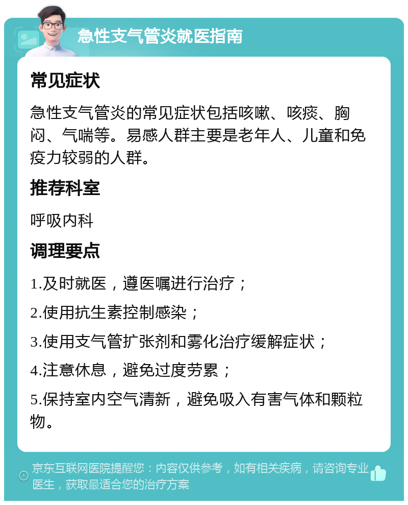 急性支气管炎就医指南 常见症状 急性支气管炎的常见症状包括咳嗽、咳痰、胸闷、气喘等。易感人群主要是老年人、儿童和免疫力较弱的人群。 推荐科室 呼吸内科 调理要点 1.及时就医，遵医嘱进行治疗； 2.使用抗生素控制感染； 3.使用支气管扩张剂和雾化治疗缓解症状； 4.注意休息，避免过度劳累； 5.保持室内空气清新，避免吸入有害气体和颗粒物。