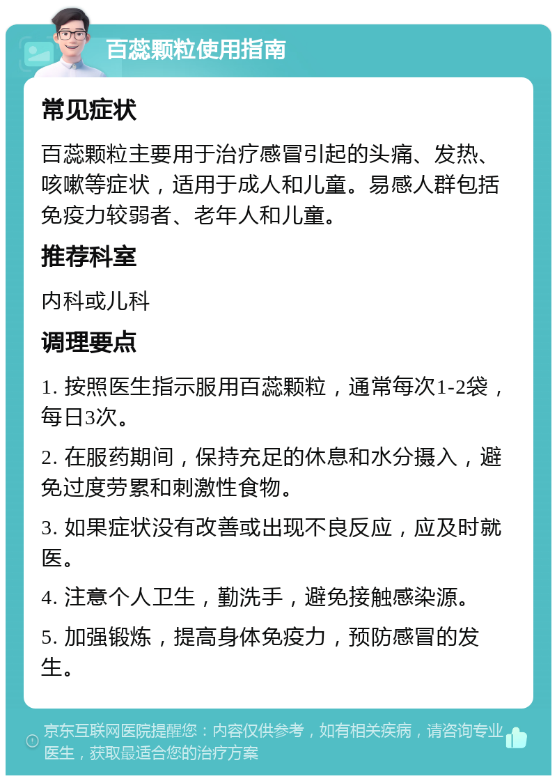 百蕊颗粒使用指南 常见症状 百蕊颗粒主要用于治疗感冒引起的头痛、发热、咳嗽等症状，适用于成人和儿童。易感人群包括免疫力较弱者、老年人和儿童。 推荐科室 内科或儿科 调理要点 1. 按照医生指示服用百蕊颗粒，通常每次1-2袋，每日3次。 2. 在服药期间，保持充足的休息和水分摄入，避免过度劳累和刺激性食物。 3. 如果症状没有改善或出现不良反应，应及时就医。 4. 注意个人卫生，勤洗手，避免接触感染源。 5. 加强锻炼，提高身体免疫力，预防感冒的发生。