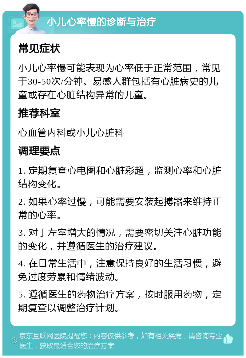 小儿心率慢的诊断与治疗 常见症状 小儿心率慢可能表现为心率低于正常范围，常见于30-50次/分钟。易感人群包括有心脏病史的儿童或存在心脏结构异常的儿童。 推荐科室 心血管内科或小儿心脏科 调理要点 1. 定期复查心电图和心脏彩超，监测心率和心脏结构变化。 2. 如果心率过慢，可能需要安装起搏器来维持正常的心率。 3. 对于左室增大的情况，需要密切关注心脏功能的变化，并遵循医生的治疗建议。 4. 在日常生活中，注意保持良好的生活习惯，避免过度劳累和情绪波动。 5. 遵循医生的药物治疗方案，按时服用药物，定期复查以调整治疗计划。