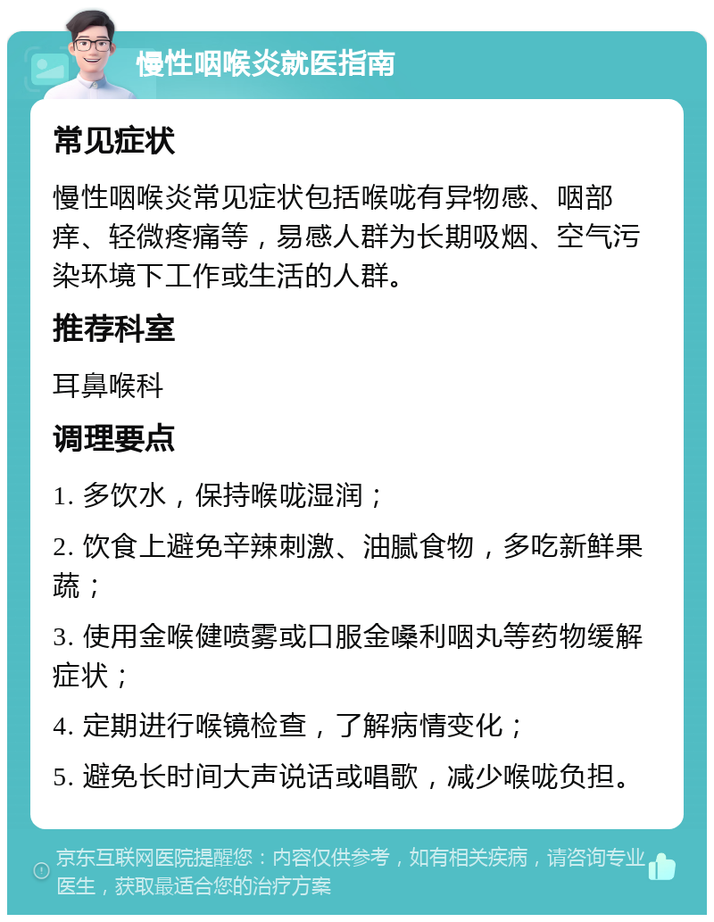 慢性咽喉炎就医指南 常见症状 慢性咽喉炎常见症状包括喉咙有异物感、咽部痒、轻微疼痛等，易感人群为长期吸烟、空气污染环境下工作或生活的人群。 推荐科室 耳鼻喉科 调理要点 1. 多饮水，保持喉咙湿润； 2. 饮食上避免辛辣刺激、油腻食物，多吃新鲜果蔬； 3. 使用金喉健喷雾或口服金嗓利咽丸等药物缓解症状； 4. 定期进行喉镜检查，了解病情变化； 5. 避免长时间大声说话或唱歌，减少喉咙负担。