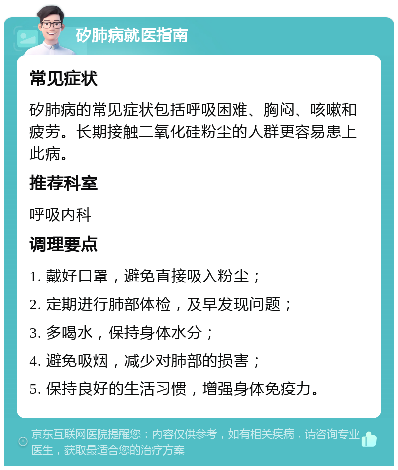 矽肺病就医指南 常见症状 矽肺病的常见症状包括呼吸困难、胸闷、咳嗽和疲劳。长期接触二氧化硅粉尘的人群更容易患上此病。 推荐科室 呼吸内科 调理要点 1. 戴好口罩，避免直接吸入粉尘； 2. 定期进行肺部体检，及早发现问题； 3. 多喝水，保持身体水分； 4. 避免吸烟，减少对肺部的损害； 5. 保持良好的生活习惯，增强身体免疫力。