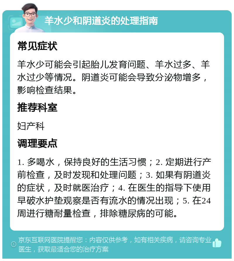 羊水少和阴道炎的处理指南 常见症状 羊水少可能会引起胎儿发育问题、羊水过多、羊水过少等情况。阴道炎可能会导致分泌物增多，影响检查结果。 推荐科室 妇产科 调理要点 1. 多喝水，保持良好的生活习惯；2. 定期进行产前检查，及时发现和处理问题；3. 如果有阴道炎的症状，及时就医治疗；4. 在医生的指导下使用早破水护垫观察是否有流水的情况出现；5. 在24周进行糖耐量检查，排除糖尿病的可能。