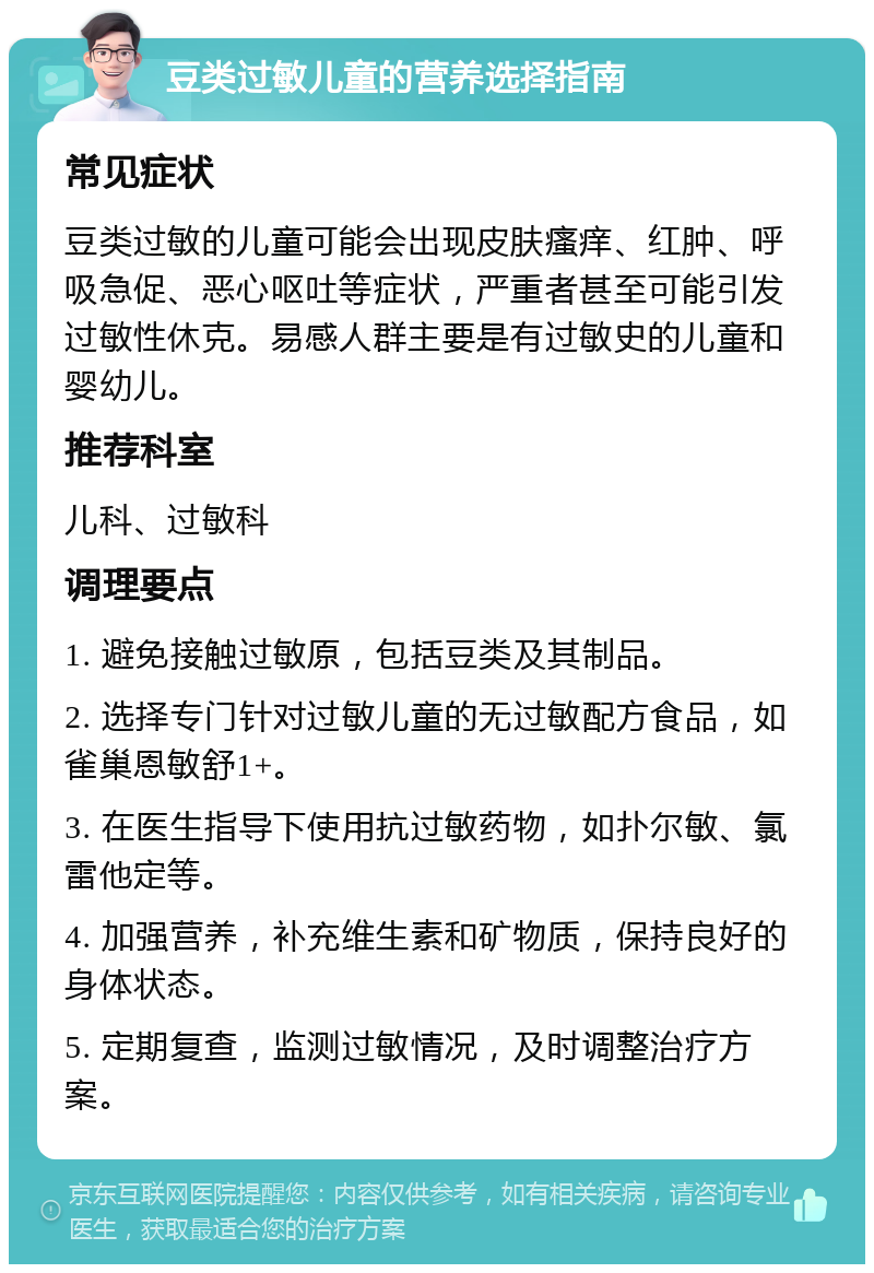 豆类过敏儿童的营养选择指南 常见症状 豆类过敏的儿童可能会出现皮肤瘙痒、红肿、呼吸急促、恶心呕吐等症状，严重者甚至可能引发过敏性休克。易感人群主要是有过敏史的儿童和婴幼儿。 推荐科室 儿科、过敏科 调理要点 1. 避免接触过敏原，包括豆类及其制品。 2. 选择专门针对过敏儿童的无过敏配方食品，如雀巢恩敏舒1+。 3. 在医生指导下使用抗过敏药物，如扑尔敏、氯雷他定等。 4. 加强营养，补充维生素和矿物质，保持良好的身体状态。 5. 定期复查，监测过敏情况，及时调整治疗方案。