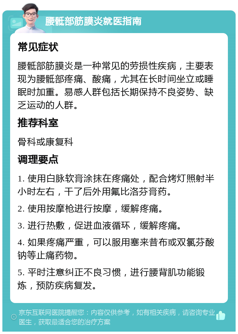 腰骶部筋膜炎就医指南 常见症状 腰骶部筋膜炎是一种常见的劳损性疾病，主要表现为腰骶部疼痛、酸痛，尤其在长时间坐立或睡眠时加重。易感人群包括长期保持不良姿势、缺乏运动的人群。 推荐科室 骨科或康复科 调理要点 1. 使用白脉软膏涂抹在疼痛处，配合烤灯照射半小时左右，干了后外用氟比洛芬膏药。 2. 使用按摩枪进行按摩，缓解疼痛。 3. 进行热敷，促进血液循环，缓解疼痛。 4. 如果疼痛严重，可以服用塞来昔布或双氯芬酸钠等止痛药物。 5. 平时注意纠正不良习惯，进行腰背肌功能锻炼，预防疾病复发。