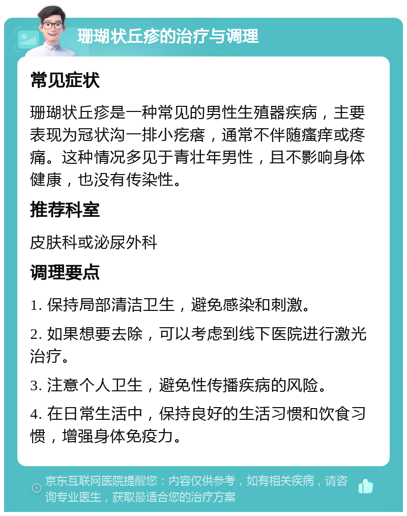 珊瑚状丘疹的治疗与调理 常见症状 珊瑚状丘疹是一种常见的男性生殖器疾病，主要表现为冠状沟一排小疙瘩，通常不伴随瘙痒或疼痛。这种情况多见于青壮年男性，且不影响身体健康，也没有传染性。 推荐科室 皮肤科或泌尿外科 调理要点 1. 保持局部清洁卫生，避免感染和刺激。 2. 如果想要去除，可以考虑到线下医院进行激光治疗。 3. 注意个人卫生，避免性传播疾病的风险。 4. 在日常生活中，保持良好的生活习惯和饮食习惯，增强身体免疫力。