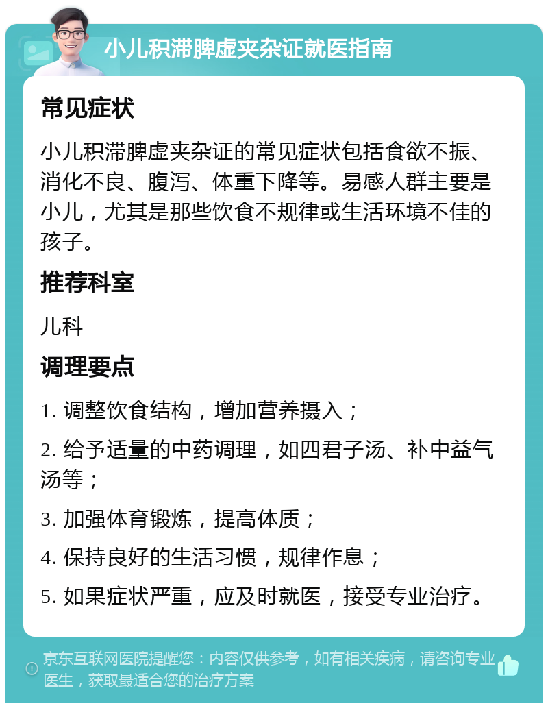 小儿积滞脾虚夹杂证就医指南 常见症状 小儿积滞脾虚夹杂证的常见症状包括食欲不振、消化不良、腹泻、体重下降等。易感人群主要是小儿，尤其是那些饮食不规律或生活环境不佳的孩子。 推荐科室 儿科 调理要点 1. 调整饮食结构，增加营养摄入； 2. 给予适量的中药调理，如四君子汤、补中益气汤等； 3. 加强体育锻炼，提高体质； 4. 保持良好的生活习惯，规律作息； 5. 如果症状严重，应及时就医，接受专业治疗。