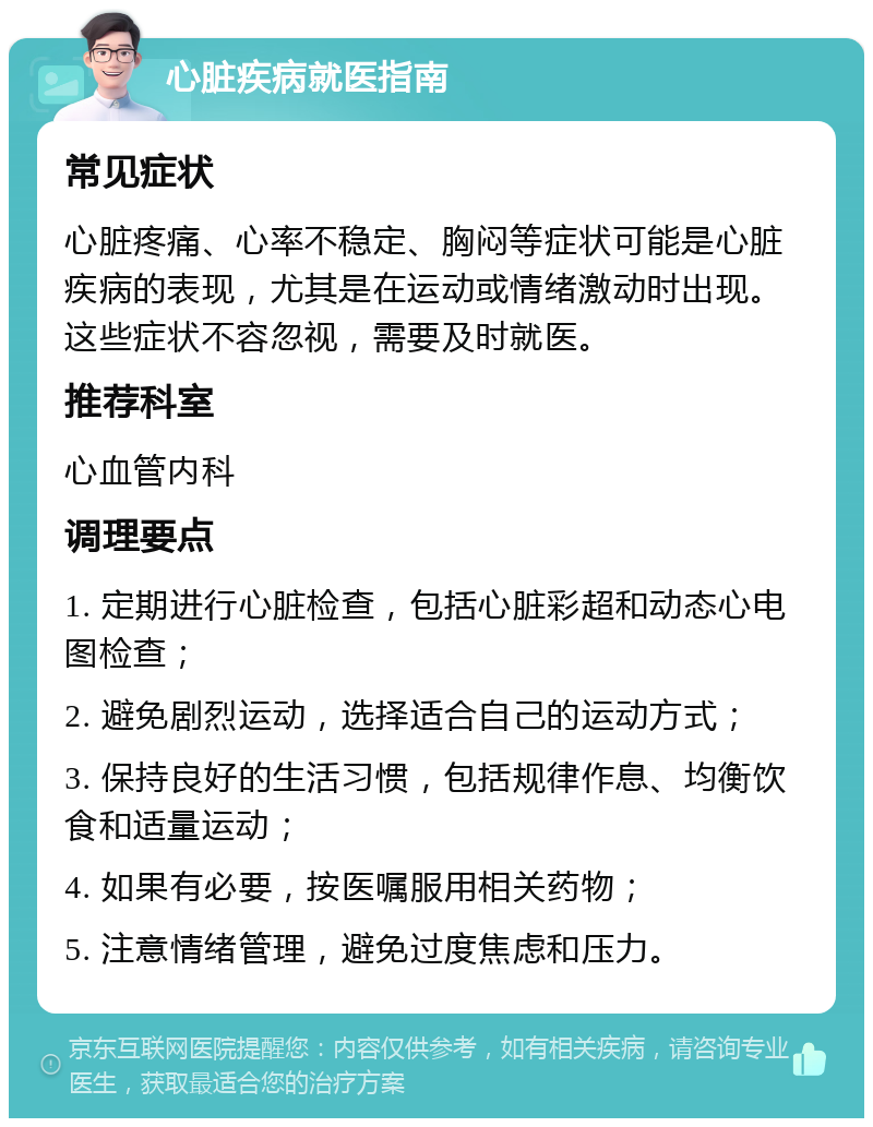 心脏疾病就医指南 常见症状 心脏疼痛、心率不稳定、胸闷等症状可能是心脏疾病的表现，尤其是在运动或情绪激动时出现。这些症状不容忽视，需要及时就医。 推荐科室 心血管内科 调理要点 1. 定期进行心脏检查，包括心脏彩超和动态心电图检查； 2. 避免剧烈运动，选择适合自己的运动方式； 3. 保持良好的生活习惯，包括规律作息、均衡饮食和适量运动； 4. 如果有必要，按医嘱服用相关药物； 5. 注意情绪管理，避免过度焦虑和压力。