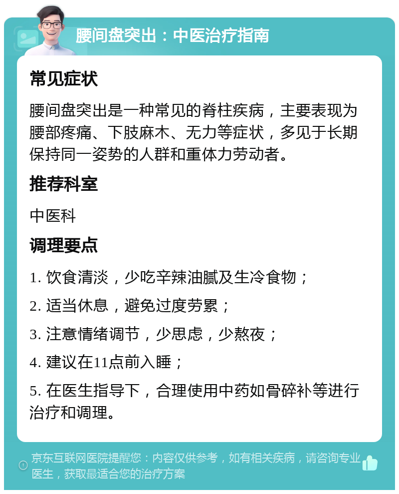 腰间盘突出：中医治疗指南 常见症状 腰间盘突出是一种常见的脊柱疾病，主要表现为腰部疼痛、下肢麻木、无力等症状，多见于长期保持同一姿势的人群和重体力劳动者。 推荐科室 中医科 调理要点 1. 饮食清淡，少吃辛辣油腻及生冷食物； 2. 适当休息，避免过度劳累； 3. 注意情绪调节，少思虑，少熬夜； 4. 建议在11点前入睡； 5. 在医生指导下，合理使用中药如骨碎补等进行治疗和调理。