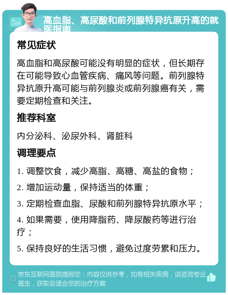 高血脂、高尿酸和前列腺特异抗原升高的就医指南 常见症状 高血脂和高尿酸可能没有明显的症状，但长期存在可能导致心血管疾病、痛风等问题。前列腺特异抗原升高可能与前列腺炎或前列腺癌有关，需要定期检查和关注。 推荐科室 内分泌科、泌尿外科、肾脏科 调理要点 1. 调整饮食，减少高脂、高糖、高盐的食物； 2. 增加运动量，保持适当的体重； 3. 定期检查血脂、尿酸和前列腺特异抗原水平； 4. 如果需要，使用降脂药、降尿酸药等进行治疗； 5. 保持良好的生活习惯，避免过度劳累和压力。