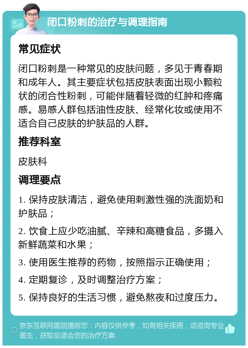 闭口粉刺的治疗与调理指南 常见症状 闭口粉刺是一种常见的皮肤问题，多见于青春期和成年人。其主要症状包括皮肤表面出现小颗粒状的闭合性粉刺，可能伴随着轻微的红肿和疼痛感。易感人群包括油性皮肤、经常化妆或使用不适合自己皮肤的护肤品的人群。 推荐科室 皮肤科 调理要点 1. 保持皮肤清洁，避免使用刺激性强的洗面奶和护肤品； 2. 饮食上应少吃油腻、辛辣和高糖食品，多摄入新鲜蔬菜和水果； 3. 使用医生推荐的药物，按照指示正确使用； 4. 定期复诊，及时调整治疗方案； 5. 保持良好的生活习惯，避免熬夜和过度压力。