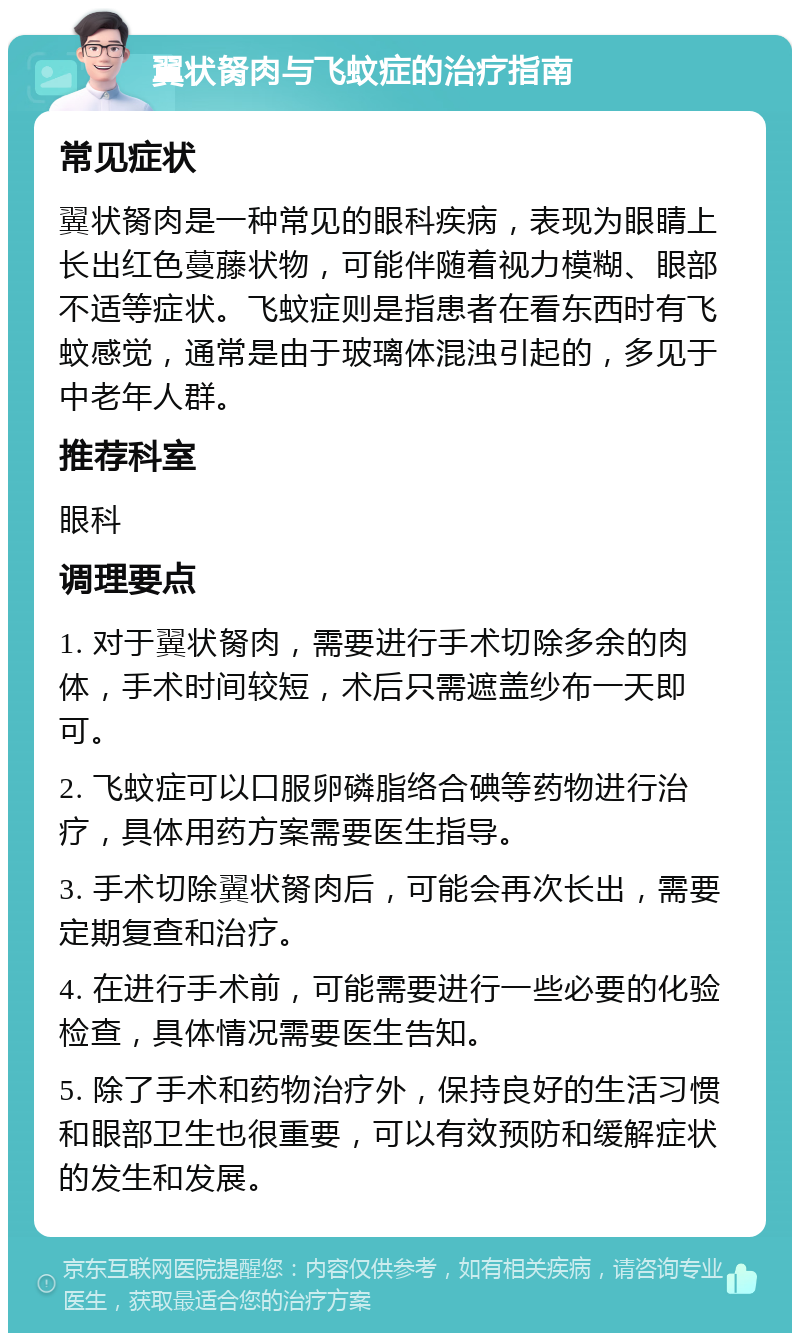 翼状胬肉与飞蚊症的治疗指南 常见症状 翼状胬肉是一种常见的眼科疾病，表现为眼睛上长出红色蔓藤状物，可能伴随着视力模糊、眼部不适等症状。飞蚊症则是指患者在看东西时有飞蚊感觉，通常是由于玻璃体混浊引起的，多见于中老年人群。 推荐科室 眼科 调理要点 1. 对于翼状胬肉，需要进行手术切除多余的肉体，手术时间较短，术后只需遮盖纱布一天即可。 2. 飞蚊症可以口服卵磷脂络合碘等药物进行治疗，具体用药方案需要医生指导。 3. 手术切除翼状胬肉后，可能会再次长出，需要定期复查和治疗。 4. 在进行手术前，可能需要进行一些必要的化验检查，具体情况需要医生告知。 5. 除了手术和药物治疗外，保持良好的生活习惯和眼部卫生也很重要，可以有效预防和缓解症状的发生和发展。