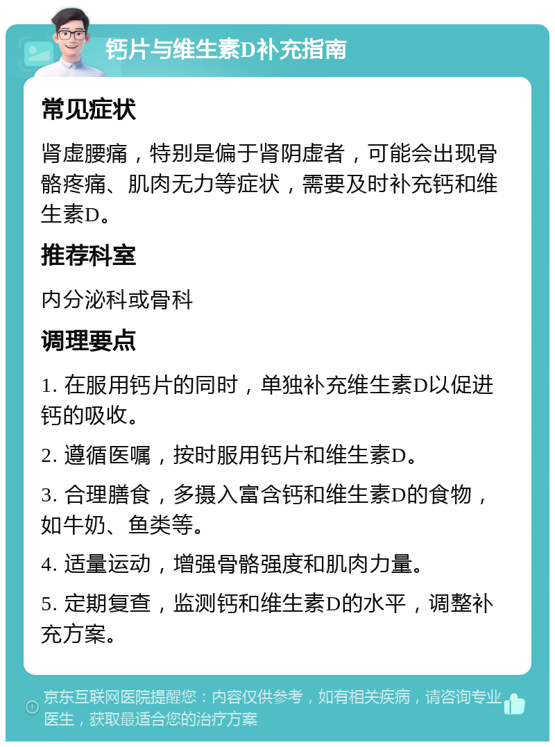 钙片与维生素D补充指南 常见症状 肾虚腰痛，特别是偏于肾阴虚者，可能会出现骨骼疼痛、肌肉无力等症状，需要及时补充钙和维生素D。 推荐科室 内分泌科或骨科 调理要点 1. 在服用钙片的同时，单独补充维生素D以促进钙的吸收。 2. 遵循医嘱，按时服用钙片和维生素D。 3. 合理膳食，多摄入富含钙和维生素D的食物，如牛奶、鱼类等。 4. 适量运动，增强骨骼强度和肌肉力量。 5. 定期复查，监测钙和维生素D的水平，调整补充方案。