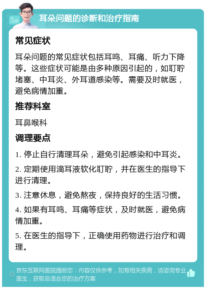 耳朵问题的诊断和治疗指南 常见症状 耳朵问题的常见症状包括耳鸣、耳痛、听力下降等。这些症状可能是由多种原因引起的，如耵聍堵塞、中耳炎、外耳道感染等。需要及时就医，避免病情加重。 推荐科室 耳鼻喉科 调理要点 1. 停止自行清理耳朵，避免引起感染和中耳炎。 2. 定期使用滴耳液软化耵聍，并在医生的指导下进行清理。 3. 注意休息，避免熬夜，保持良好的生活习惯。 4. 如果有耳鸣、耳痛等症状，及时就医，避免病情加重。 5. 在医生的指导下，正确使用药物进行治疗和调理。