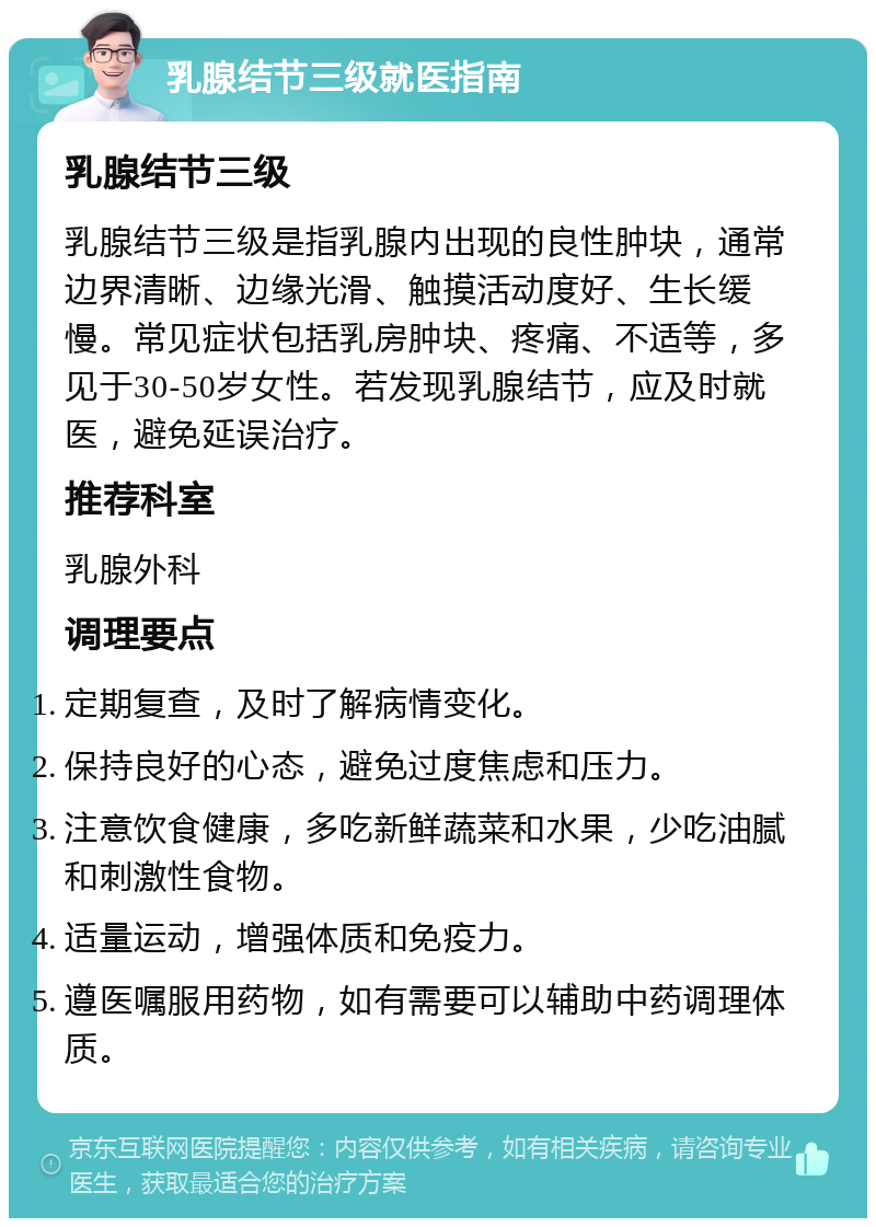 乳腺结节三级就医指南 乳腺结节三级 乳腺结节三级是指乳腺内出现的良性肿块，通常边界清晰、边缘光滑、触摸活动度好、生长缓慢。常见症状包括乳房肿块、疼痛、不适等，多见于30-50岁女性。若发现乳腺结节，应及时就医，避免延误治疗。 推荐科室 乳腺外科 调理要点 定期复查，及时了解病情变化。 保持良好的心态，避免过度焦虑和压力。 注意饮食健康，多吃新鲜蔬菜和水果，少吃油腻和刺激性食物。 适量运动，增强体质和免疫力。 遵医嘱服用药物，如有需要可以辅助中药调理体质。