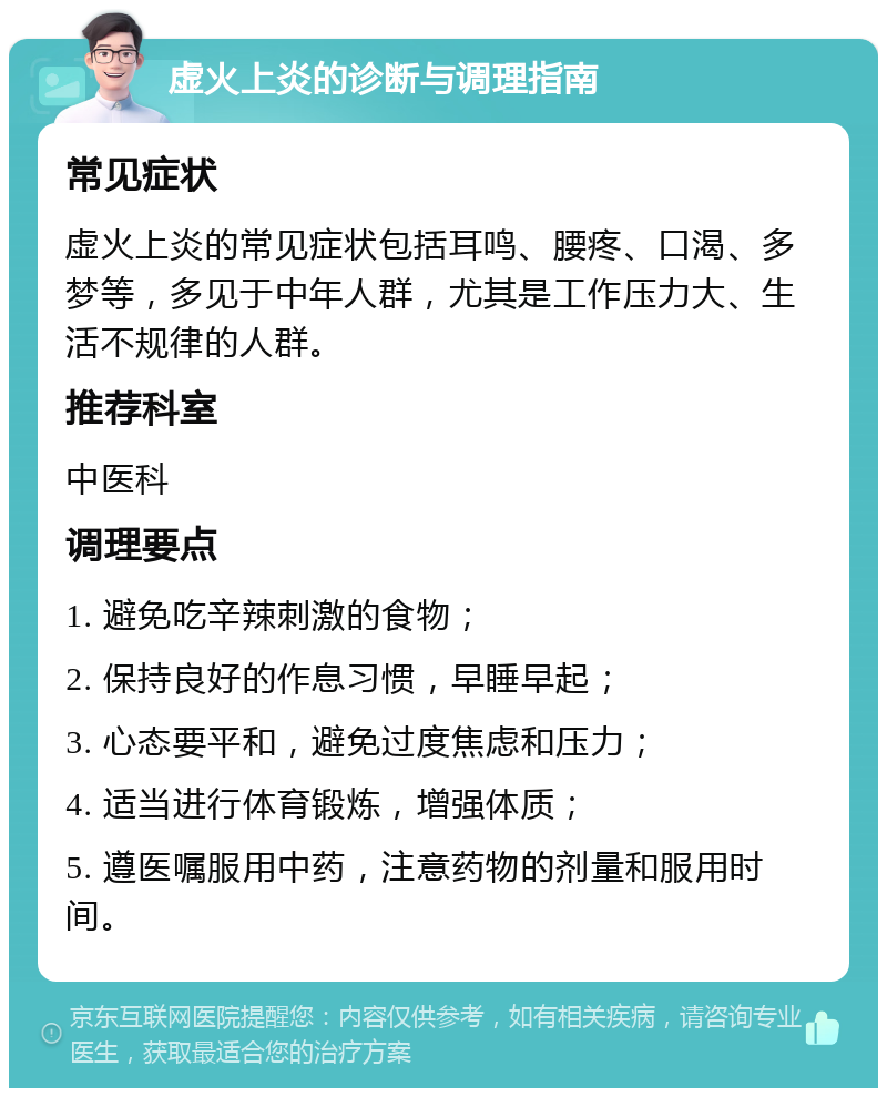 虚火上炎的诊断与调理指南 常见症状 虚火上炎的常见症状包括耳鸣、腰疼、口渴、多梦等，多见于中年人群，尤其是工作压力大、生活不规律的人群。 推荐科室 中医科 调理要点 1. 避免吃辛辣刺激的食物； 2. 保持良好的作息习惯，早睡早起； 3. 心态要平和，避免过度焦虑和压力； 4. 适当进行体育锻炼，增强体质； 5. 遵医嘱服用中药，注意药物的剂量和服用时间。