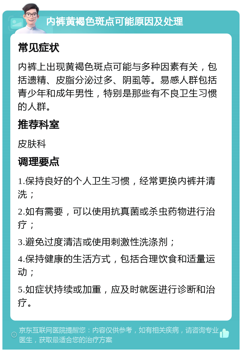 内裤黄褐色斑点可能原因及处理 常见症状 内裤上出现黄褐色斑点可能与多种因素有关，包括遗精、皮脂分泌过多、阴虱等。易感人群包括青少年和成年男性，特别是那些有不良卫生习惯的人群。 推荐科室 皮肤科 调理要点 1.保持良好的个人卫生习惯，经常更换内裤并清洗； 2.如有需要，可以使用抗真菌或杀虫药物进行治疗； 3.避免过度清洁或使用刺激性洗涤剂； 4.保持健康的生活方式，包括合理饮食和适量运动； 5.如症状持续或加重，应及时就医进行诊断和治疗。