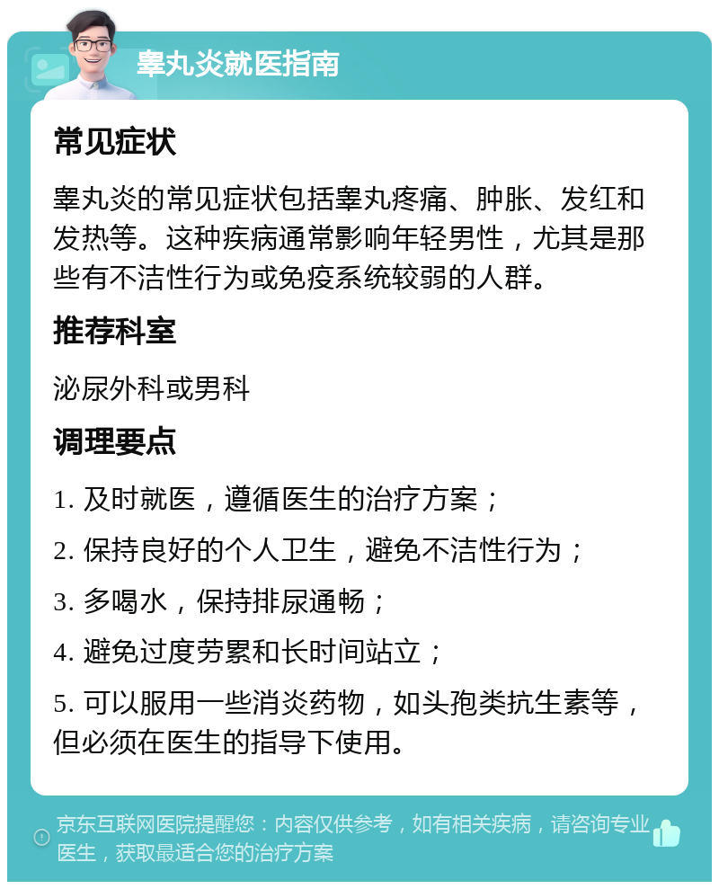 睾丸炎就医指南 常见症状 睾丸炎的常见症状包括睾丸疼痛、肿胀、发红和发热等。这种疾病通常影响年轻男性，尤其是那些有不洁性行为或免疫系统较弱的人群。 推荐科室 泌尿外科或男科 调理要点 1. 及时就医，遵循医生的治疗方案； 2. 保持良好的个人卫生，避免不洁性行为； 3. 多喝水，保持排尿通畅； 4. 避免过度劳累和长时间站立； 5. 可以服用一些消炎药物，如头孢类抗生素等，但必须在医生的指导下使用。