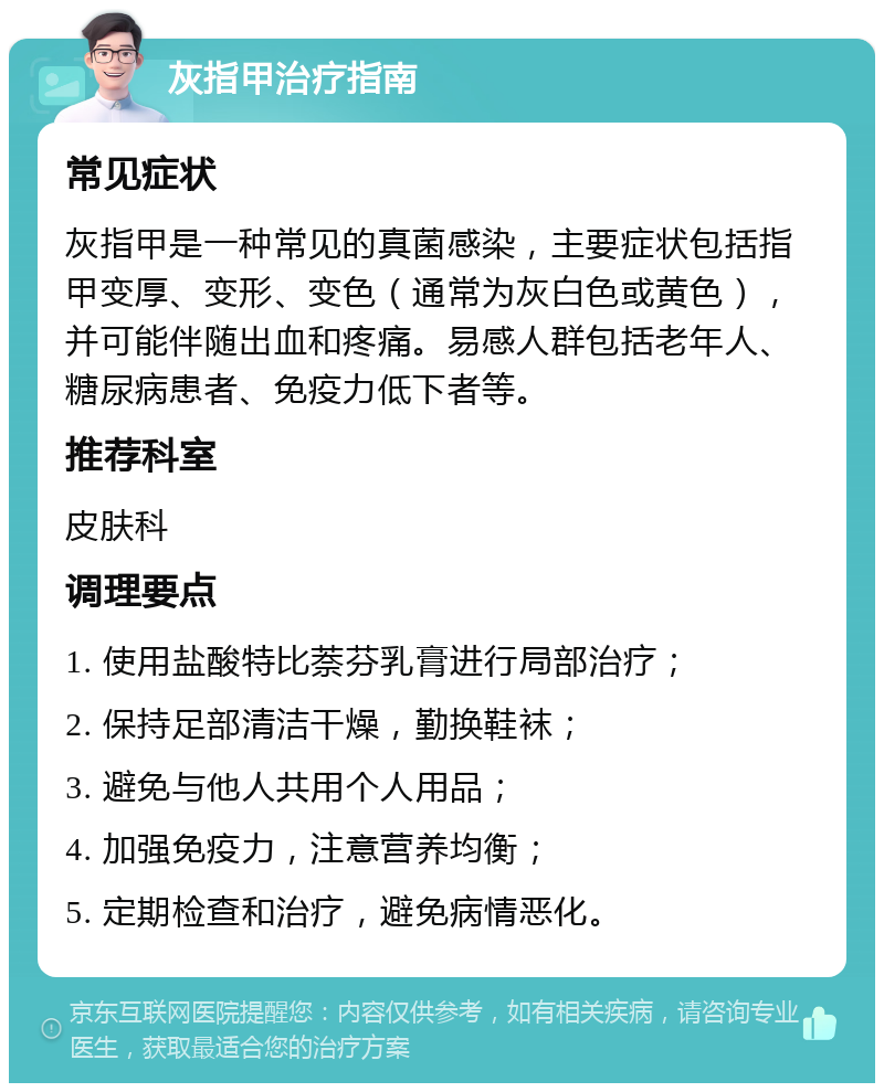 灰指甲治疗指南 常见症状 灰指甲是一种常见的真菌感染，主要症状包括指甲变厚、变形、变色（通常为灰白色或黄色），并可能伴随出血和疼痛。易感人群包括老年人、糖尿病患者、免疫力低下者等。 推荐科室 皮肤科 调理要点 1. 使用盐酸特比萘芬乳膏进行局部治疗； 2. 保持足部清洁干燥，勤换鞋袜； 3. 避免与他人共用个人用品； 4. 加强免疫力，注意营养均衡； 5. 定期检查和治疗，避免病情恶化。