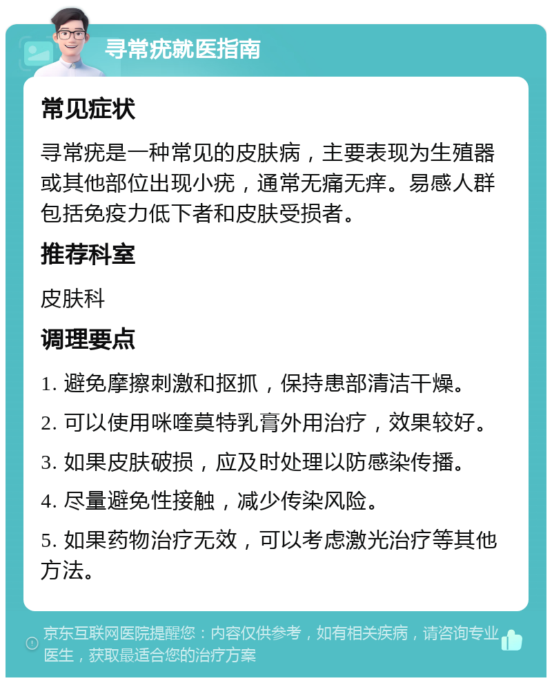 寻常疣就医指南 常见症状 寻常疣是一种常见的皮肤病，主要表现为生殖器或其他部位出现小疣，通常无痛无痒。易感人群包括免疫力低下者和皮肤受损者。 推荐科室 皮肤科 调理要点 1. 避免摩擦刺激和抠抓，保持患部清洁干燥。 2. 可以使用咪喹莫特乳膏外用治疗，效果较好。 3. 如果皮肤破损，应及时处理以防感染传播。 4. 尽量避免性接触，减少传染风险。 5. 如果药物治疗无效，可以考虑激光治疗等其他方法。