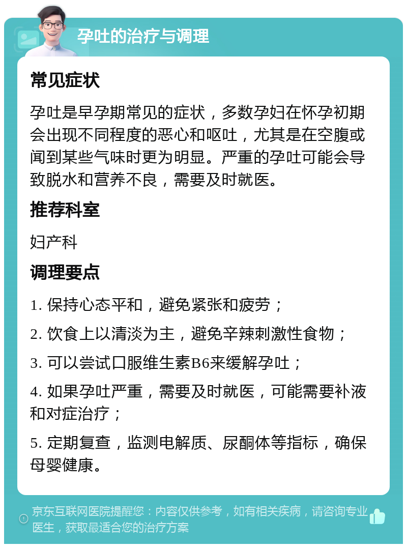 孕吐的治疗与调理 常见症状 孕吐是早孕期常见的症状，多数孕妇在怀孕初期会出现不同程度的恶心和呕吐，尤其是在空腹或闻到某些气味时更为明显。严重的孕吐可能会导致脱水和营养不良，需要及时就医。 推荐科室 妇产科 调理要点 1. 保持心态平和，避免紧张和疲劳； 2. 饮食上以清淡为主，避免辛辣刺激性食物； 3. 可以尝试口服维生素B6来缓解孕吐； 4. 如果孕吐严重，需要及时就医，可能需要补液和对症治疗； 5. 定期复查，监测电解质、尿酮体等指标，确保母婴健康。