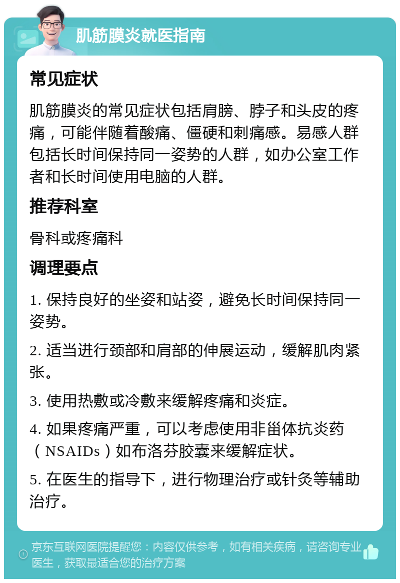 肌筋膜炎就医指南 常见症状 肌筋膜炎的常见症状包括肩膀、脖子和头皮的疼痛，可能伴随着酸痛、僵硬和刺痛感。易感人群包括长时间保持同一姿势的人群，如办公室工作者和长时间使用电脑的人群。 推荐科室 骨科或疼痛科 调理要点 1. 保持良好的坐姿和站姿，避免长时间保持同一姿势。 2. 适当进行颈部和肩部的伸展运动，缓解肌肉紧张。 3. 使用热敷或冷敷来缓解疼痛和炎症。 4. 如果疼痛严重，可以考虑使用非甾体抗炎药（NSAIDs）如布洛芬胶囊来缓解症状。 5. 在医生的指导下，进行物理治疗或针灸等辅助治疗。