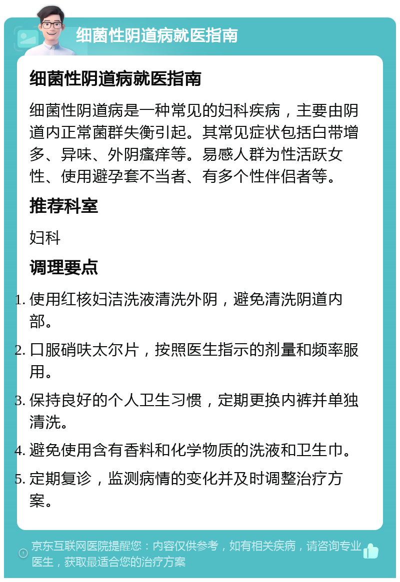 细菌性阴道病就医指南 细菌性阴道病就医指南 细菌性阴道病是一种常见的妇科疾病，主要由阴道内正常菌群失衡引起。其常见症状包括白带增多、异味、外阴瘙痒等。易感人群为性活跃女性、使用避孕套不当者、有多个性伴侣者等。 推荐科室 妇科 调理要点 使用红核妇洁洗液清洗外阴，避免清洗阴道内部。 口服硝呋太尔片，按照医生指示的剂量和频率服用。 保持良好的个人卫生习惯，定期更换内裤并单独清洗。 避免使用含有香料和化学物质的洗液和卫生巾。 定期复诊，监测病情的变化并及时调整治疗方案。